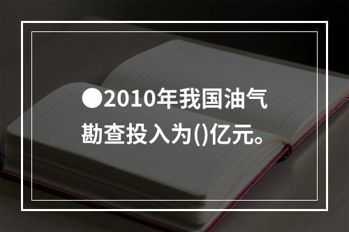 ●2010年我国油气勘查投入为()亿元。