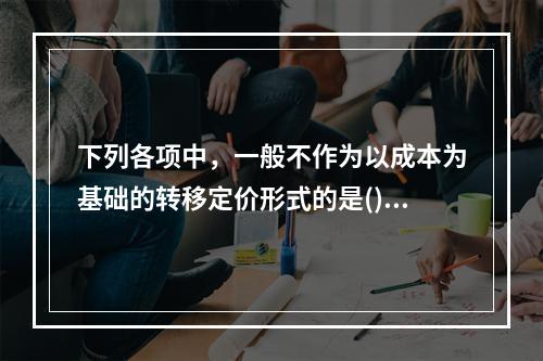 下列各项中，一般不作为以成本为基础的转移定价形式的是()。