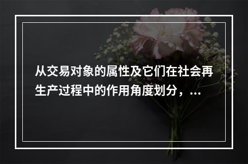 从交易对象的属性及它们在社会再生产过程中的作用角度划分，我们