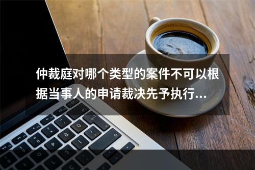 仲裁庭对哪个类型的案件不可以根据当事人的申请裁决先予执行？(