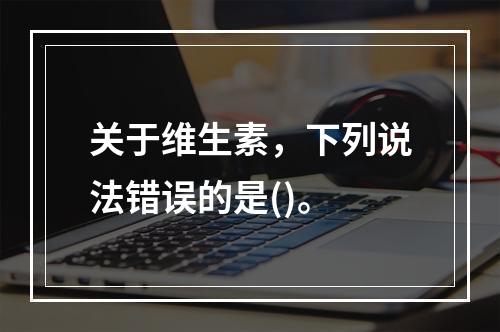 关于维生素，下列说法错误的是()。