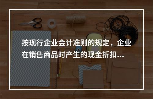 按现行企业会计准则的规定，企业在销售商品时产生的现金折扣在实