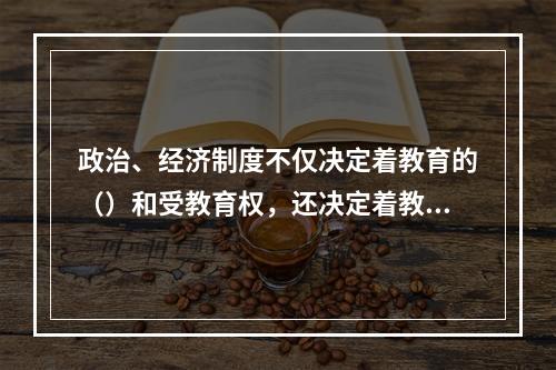 政治、经济制度不仅决定着教育的（）和受教育权，还决定着教育的