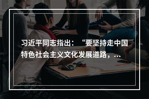 习近平同志指出：“要坚持走中国特色社会主义文化发展道路，弘扬