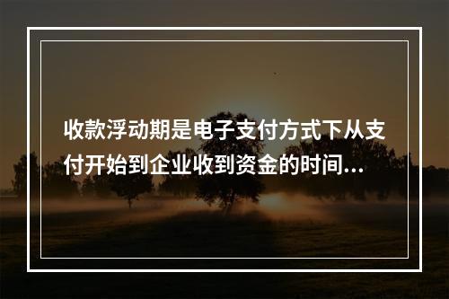 收款浮动期是电子支付方式下从支付开始到企业收到资金的时间间隔