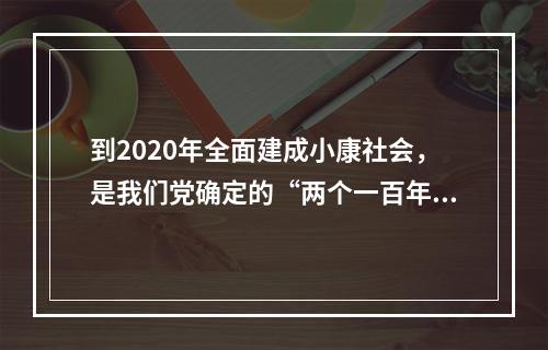 到2020年全面建成小康社会，是我们党确定的“两个一百年”奋