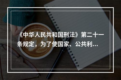 《中华人民共和国刑法》第二十一条规定，为了使国家、公共利益、