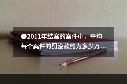 ●2011年结案的案件中，平均每个案件的罚没款约为多少万元？