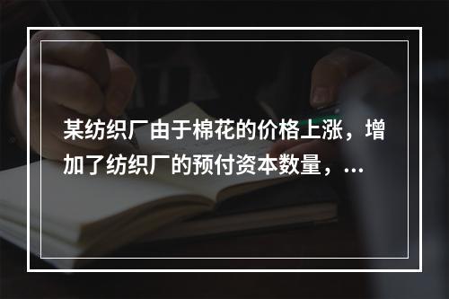 某纺织厂由于棉花的价格上涨，增加了纺织厂的预付资本数量，那么