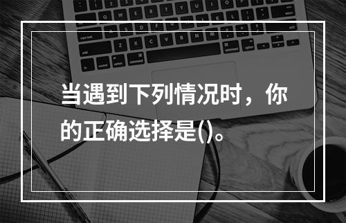 当遇到下列情况时，你的正确选择是()。