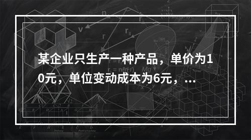 某企业只生产一种产品，单价为10元，单位变动成本为6元，固定