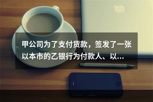 甲公司为了支付货款，签发了一张以本市的乙银行为付款人、以丙公