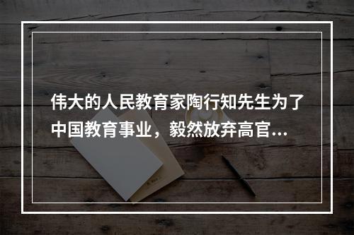 伟大的人民教育家陶行知先生为了中国教育事业，毅然放弃高官不做