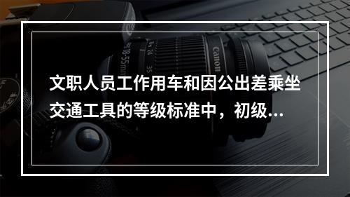 文职人员工作用车和因公出差乘坐交通工具的等级标准中，初级专业