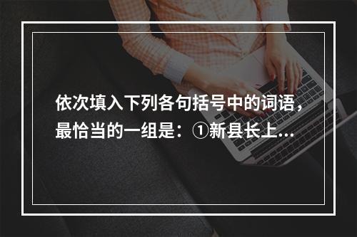 依次填入下列各句括号中的词语，最恰当的一组是：①新县长上任后