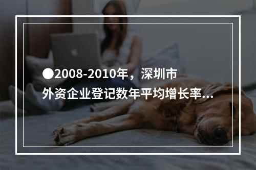 ●2008-2010年，深圳市外资企业登记数年平均增长率为：