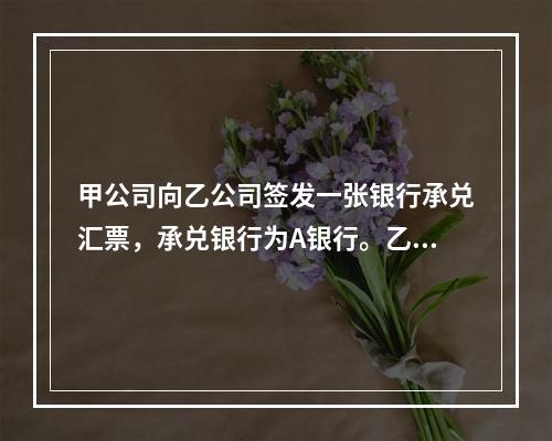 甲公司向乙公司签发一张银行承兑汇票，承兑银行为A银行。乙公司