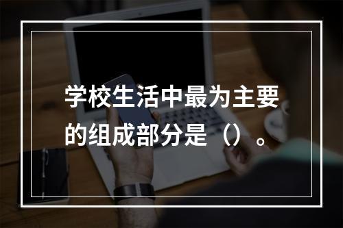 学校生活中最为主要的组成部分是（）。