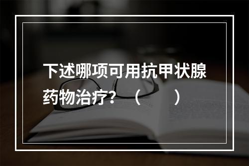 下述哪项可用抗甲状腺药物治疗？（　　）