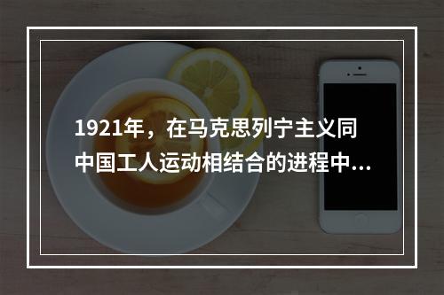 1921年，在马克思列宁主义同中国工人运动相结合的进程中，中