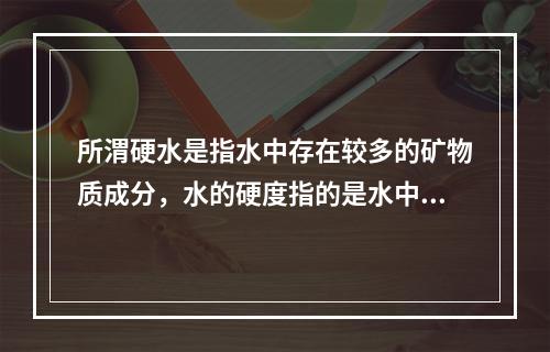 所渭硬水是指水中存在较多的矿物质成分，水的硬度指的是水中钙镁