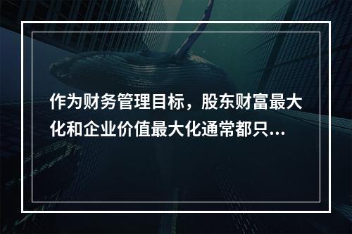 作为财务管理目标，股东财富最大化和企业价值最大化通常都只适用