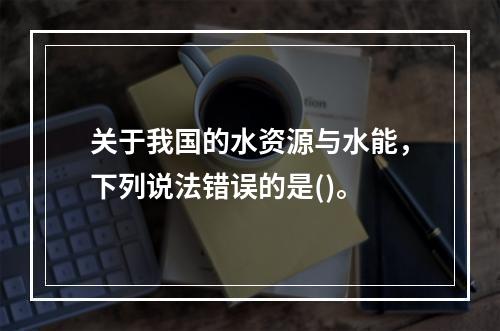 关于我国的水资源与水能，下列说法错误的是()。