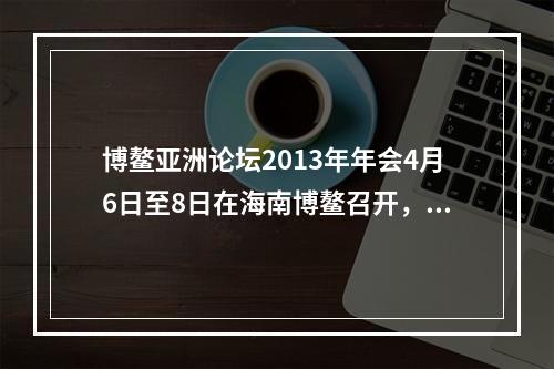 博鳌亚洲论坛2013年年会4月6日至8日在海南博鳌召开，主题