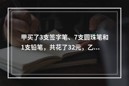 甲买了3支签字笔、7支圆珠笔和1支铅笔，共花了32元，乙买了