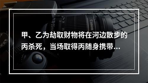 甲、乙为劫取财物将在河边散步的丙杀死，当场取得丙随身携带的现