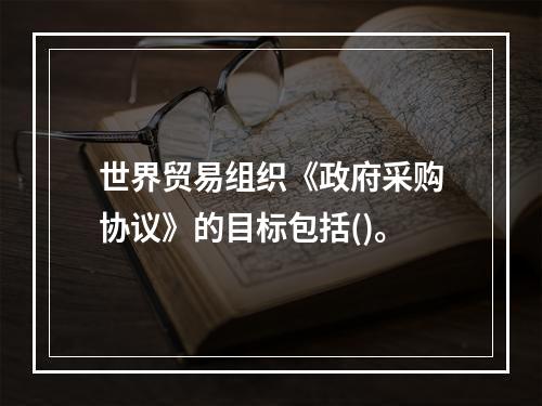 世界贸易组织《政府采购协议》的目标包括()。