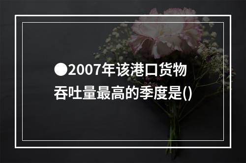 ●2007年该港口货物吞吐量最高的季度是()