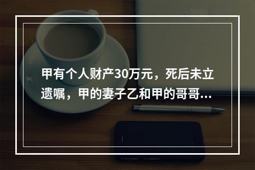 甲有个人财产30万元，死后未立遗嘱，甲的妻子乙和甲的哥哥丙仍