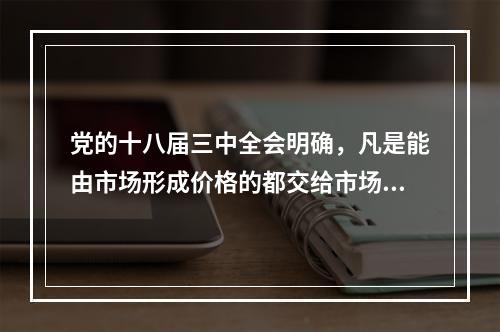 党的十八届三中全会明确，凡是能由市场形成价格的都交给市场，政