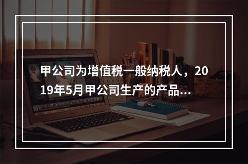 甲公司为增值税一般纳税人，2019年5月甲公司生产的产品对外