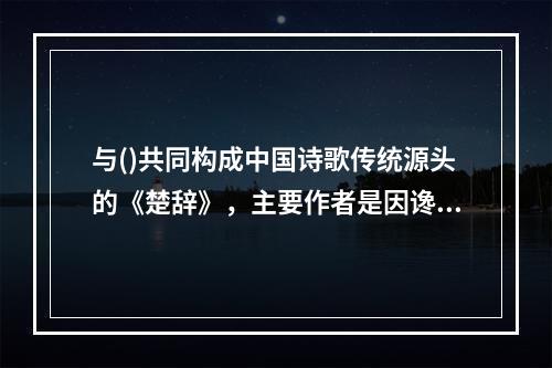 与()共同构成中国诗歌传统源头的《楚辞》，主要作者是因谗去国