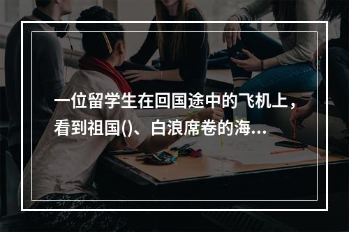 一位留学生在回国途中的飞机上，看到祖国()、白浪席卷的海岸线