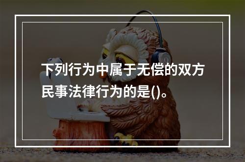 下列行为中属于无偿的双方民事法律行为的是()。