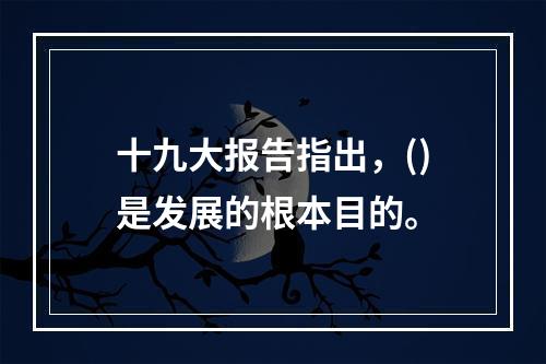 十九大报告指出，()是发展的根本目的。