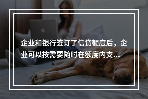 企业和银行签订了信贷额度后，企业可以按需要随时在额度内支用借