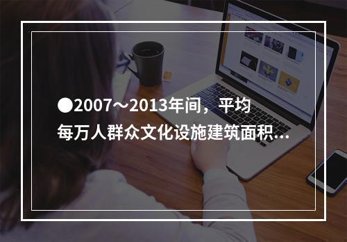 ●2007～2013年间，平均每万人群众文化设施建筑面积同比