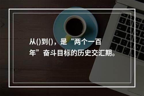 从()到()，是“两个一百年”奋斗目标的历史交汇期。