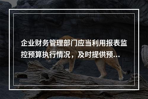 企业财务管理部门应当利用报表监控预算执行情况，及时提供预算执