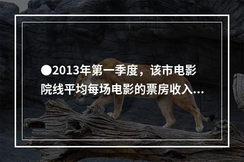 ●2013年第一季度，该市电影院线平均每场电影的票房收入约为