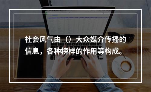 社会风气由（）大众媒介传播的信息，各种榜样的作用等构成。