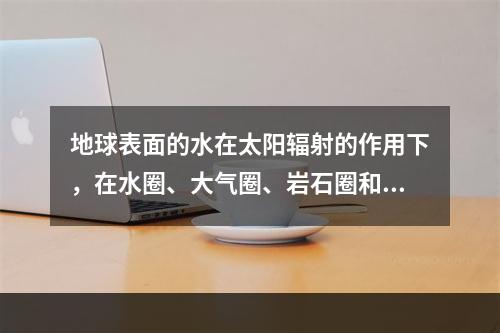 地球表面的水在太阳辐射的作用下，在水圈、大气圈、岩石圈和生物