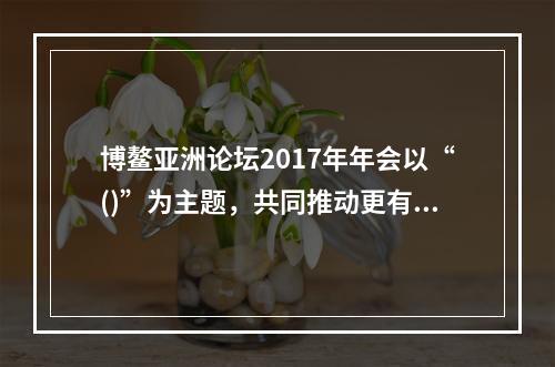 博鳌亚洲论坛2017年年会以“()”为主题，共同推动更有活力