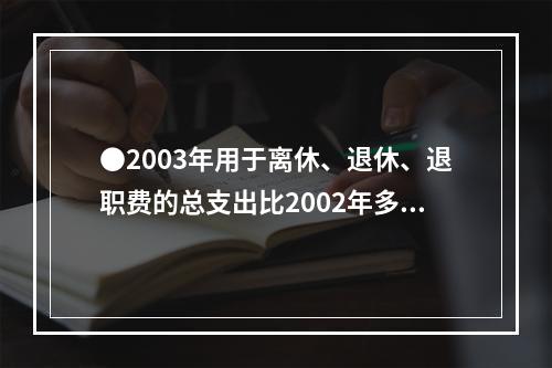 ●2003年用于离休、退休、退职费的总支出比2002年多：(