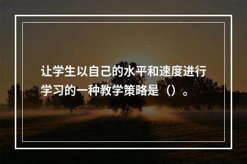 让学生以自己的水平和速度进行学习的一种教学策略是（）。