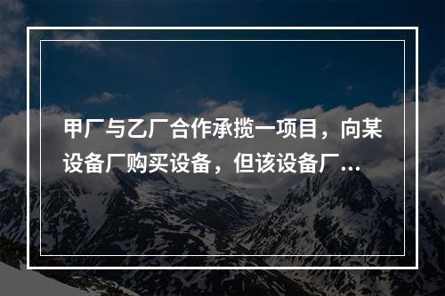 甲厂与乙厂合作承揽一项目，向某设备厂购买设备，但该设备厂法定